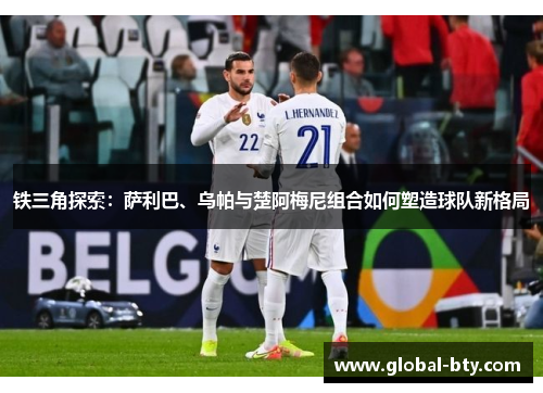 铁三角探索:萨利巴、乌帕与楚阿梅尼组合如何塑造球队新格局 铁三角探索:萨利巴、乌帕与楚阿梅尼组合如何塑造球队新格局